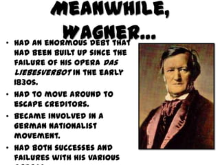 Meanwhile,
             Wagner…
• Had an enormous debt that
  had been built up since the
  failure of his opera Das
  Liebesverbot in the early
  1830s.
• Had to move around to
  escape creditors.
• Became involved in a
  German nationalist
  movement.
• Had both successes and
  failures with his various
 