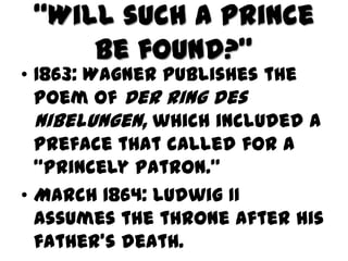 “Will such a prince
     be found?”
• 1863: Wagner publishes the
  poem of Der Ring des
  Nibelungen, which included a
  preface that called for a
  “princely patron.”
• March 1864: Ludwig II
  assumes the throne after his
  father’s death.
 