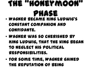 The “Honeymoon”
       Phase
• Wagner became King Ludwig’s
  constant companion and
  confidante.
• Wagner was so cherished by
  King Ludwig, that the king began
  to neglect his political
  responsibilities.
• For some time, Wagner gained
  the reputation of being
 