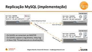 Replicação	
  MySQL	
  (implementação)	
  
Wagner	
  Bianchi,	
  Oracle	
  ACE	
  Director	
  –	
  me@wagnerbianchi.com	
  
Servidor MASTER
IP: 192.168.0.100
Usuário: wb_rpl:ooWlad15
Servidor SLAVE01
IP: 192.168.0.101
Usuário: wb_rpl:ooWlad15
Servidor SLAVE02
IP: 192.168.0.102
Usuário: wb_rpl:ooWlad15
Master’s	
  Binlog	
  Dump	
  Thread	
  
Slave’s	
  I/O	
  Thread	
  
Binary	
  Log	
  
	
  -­‐	
  Os	
  SLAVEs	
  se	
  conectam	
  ao	
  MASTER	
  
	
  -­‐	
  Os	
  SLAVEs	
  copiam	
  o	
  log	
  binário,	
  relay-­‐log	
  
	
  -­‐	
  A	
  Slave	
  SQL	
  Thread	
  executa	
  as	
  atualizações	
  
Slave	
  SQL	
  Thread	
  
Slave	
  SQL	
  Thread	
  
Relay	
  Log	
  
Relay	
  Log	
  
 