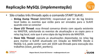 Replicação	
  MySQL	
  (implementação)	
  
•  São	
  criadas	
  três	
  threads	
  após	
  o	
  comando	
  START	
  SLAVE:	
  
–  Binlog	
   Dump	
   Thread	
   (MASTER):	
   responsável	
   por	
   ler	
   do	
   log	
   binário	
  
local	
   todos	
   os	
   eventos	
   que	
   estão	
   para	
   ser	
   enviados	
   para	
   o	
   SLAVE	
  
quando	
  este	
  se	
  conectar	
  
–  Slave	
  I/O	
  Thread:	
  essa	
  thread	
  conversa	
  direto	
  com	
  aquela	
  existente	
  
no	
  MASTER,	
  solicitando	
  os	
  eventos	
  de	
  atualização	
  e	
  os	
  copia	
  para	
  o	
  
relay	
  log	
  local,	
  este	
  que	
  é	
  uma	
  cópia	
  do	
  log	
  binário	
  do	
  MASTER.	
  
–  Slave	
   SQL	
   Thread:	
   executa	
   as	
   atualizações	
   depositadas	
   no	
   relay	
   log	
  
para	
   manter	
   o	
   SLAVE	
   atualizado	
   em	
   relação	
   ao	
   MASTER.	
   Desde	
   o	
  
MySQL	
  5.6,	
  pode	
  contar	
  com	
  até	
  1024	
  sub-­‐threads	
  para	
  execução	
  dos	
  
trabalhos	
  (slave_parallel_workers).	
  
Wagner	
  Bianchi,	
  Oracle	
  ACE	
  Director	
  –	
  me@wagnerbianchi.com	
  
 