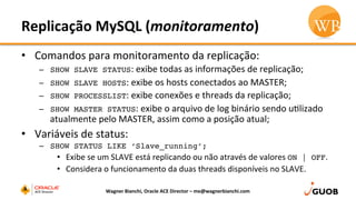 Replicação	
  MySQL	
  (monitoramento)	
  
•  Comandos	
  para	
  monitoramento	
  da	
  replicação:	
  
–  SHOW SLAVE STATUS:	
  exibe	
  todas	
  as	
  informações	
  de	
  replicação;	
  
–  SHOW SLAVE HOSTS:	
  exibe	
  os	
  hosts	
  conectados	
  ao	
  MASTER;	
  
–  SHOW PROCESSLIST:	
  exibe	
  conexões	
  e	
  threads	
  da	
  replicação;	
  
–  SHOW MASTER STATUS:	
  exibe	
  o	
  arquivo	
  de	
  log	
  binário	
  sendo	
  uDlizado	
  
atualmente	
  pelo	
  MASTER,	
  assim	
  como	
  a	
  posição	
  atual;	
  
•  Variáveis	
  de	
  status:	
  
–  SHOW STATUS LIKE ‘Slave_running’;
•  Exibe	
  se	
  um	
  SLAVE	
  está	
  replicando	
  ou	
  não	
  através	
  de	
  valores	
  ON | OFF.	
  
•  Considera	
  o	
  funcionamento	
  da	
  duas	
  threads	
  disponíveis	
  no	
  SLAVE.	
  
Wagner	
  Bianchi,	
  Oracle	
  ACE	
  Director	
  –	
  me@wagnerbianchi.com	
  
 