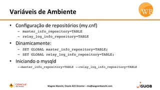 Variáveis	
  de	
  Ambiente	
  
•  Conﬁguração	
  de	
  repositórios	
  (my.cnf)	
  
–  master_info_repository=TABLE
–  relay_log_info_repository=TABLE
•  Dinamicamente:	
  
–  SET GLOBAL master_info_repository=TABLE;
–  SET GLOBAL relay_log_info_repository=TABLE;
•  Iniciando	
  o	
  mysqld	
  
--master_info_repository=TABLE --relay_log_info_repository=TABLE
	
   Wagner	
  Bianchi,	
  Oracle	
  ACE	
  Director	
  –	
  me@wagnerbianchi.com	
  
 