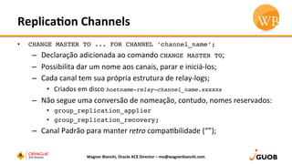 Replica,on	
  Channels	
  
•  CHANGE MASTER TO ... FOR CHANNEL ‘channel_name’;
–  Declaração	
  adicionada	
  ao	
  comando	
  CHANGE MASTER TO;	
  
–  Possibilita	
  dar	
  um	
  nome	
  aos	
  canais,	
  parar	
  e	
  iniciá-­‐los;	
  
–  Cada	
  canal	
  tem	
  sua	
  própria	
  estrutura	
  de	
  relay-­‐logs;	
  
•  Criados	
  em	
  disco	
  hostname-relay-channel_name.xxxxxx
–  Não	
  segue	
  uma	
  conversão	
  de	
  nomeação,	
  contudo,	
  nomes	
  reservados:	
  
•  group_replication_applier
•  group_replication_recovery;
–  Canal	
  Padrão	
  para	
  manter	
  retro	
  compaDbilidade	
  (“”);	
  
Wagner	
  Bianchi,	
  Oracle	
  ACE	
  Director	
  –	
  me@wagnerbianchi.com	
  
 