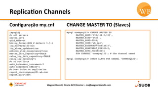 Replica,on	
  Channels	
  
Conﬁguração	
  my.cnf	
  
Wagner	
  Bianchi,	
  Oracle	
  ACE	
  Director	
  –	
  me@wagnerbianchi.com	
  
[mysqld]
#: all servers
server_id=1
gtid_mode=on
binlog_format=ROW # default 5.7.6
log_bin=mysql01-bin
log_slave_updates=true
enforce_gtid_consistency=true
master_info_repository=TABLE
relay_log_info_repository=TABLE
relay_log_recovery=1
#: ai conflicts
auto_increment_increment=3
auto_increment_offset=1
#: host infos on replication
report_host=oowmysql01.wb.com
report_port=3306
CHANGE	
  MASTER	
  TO	
  (Slaves)	
  
mysql oowmysql03> CHANGE MASTER TO
MASTER_HOST=‘192.168.0.100’,
MASTER_BIND=‘eth0’,
MASTER_PORT=3306,
MASTER_USER=‘wb_rpl’;
MASTER_PASSWORD=‘ooWlad15’,
MASTER_HEARTBEAT_PERIOD=5,
MASTER_AUTO_POSITION=1
FOR CHANNEL ‘oowmysql01’; # the channel name!
mysql oowmysql03> START SLAVE FOR CHANEL ‘OOWMYSQL01’;
 