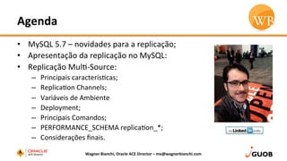Agenda	
  
•  MySQL	
  5.7	
  –	
  novidades	
  para	
  a	
  replicação;	
  
•  Apresentação	
  da	
  replicação	
  no	
  MySQL:	
  
•  Replicação	
  MulD-­‐Source:	
  
–  Principais	
  caracterísDcas;	
  
–  ReplicaDon	
  Channels;	
  
–  Variáveis	
  de	
  Ambiente	
  
–  Deployment;	
  
–  Principais	
  Comandos;	
  
–  PERFORMANCE_SCHEMA	
  replicaDon_*;	
  
–  Considerações	
  ﬁnais.	
  
Wagner	
  Bianchi,	
  Oracle	
  ACE	
  Director	
  –	
  me@wagnerbianchi.com	
  
 