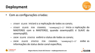 Deployment	
  
•  Com	
  as	
  conﬁgurações	
  criadas:	
  
–  START SLAVE iniciará	
  a	
  a	
  replicação	
  de	
  todos	
  os	
  canais;	
  
–  START SLAVE FOR CHANNEL ‘oowmysql1-2’	
  inicia	
  a	
  replicação	
  do	
  
MASTER01	
   com	
   o	
   MASTER02,	
   quando	
   oowmysql01	
   é	
   SLAVE	
   do	
  
oowmysql02;	
  
–  SHOW SLAVE STATUS exibirá	
  o	
  status	
  de	
  todos	
  os	
  canais;	
  
–  SHOW SLAVE STATUS FOR CHANNEL ‘oowmysql1-2’ exibe	
   as	
  
informações	
  de	
  status	
  deste	
  canal	
  especíﬁco;	
  
Wagner	
  Bianchi,	
  Oracle	
  ACE	
  Director	
  –	
  me@wagnerbianchi.com	
  
 