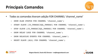 Principais	
  Comandos	
  
•  Todos	
  os	
  comandos	
  Dveram	
  adição	
  FOR	
  CHANNEL	
  ‘channel_name’	
  
–  SHOW SLAE STATUS FOR CHANNEL ‘channel_name’;
–  START SLAVE [IO_THREAD|SQL_THREAD] FOR CHANNEL ‘channel_name’;
–  STOP SLAVE [IO_THREAD|SQL_THREAD] FOR CHANNEL ‘channel_name’;
–  SHOW RELAY LOGS FOR CHANNEL ‘channel_name’;
–  SHOW RELAYLOG EVENTS FOR CHANNEL ‘channel_name’;
–  RESET SLAVE [ALL] FOR CHANNEL ‘channel_name’;
Wagner	
  Bianchi,	
  Oracle	
  ACE	
  Director	
  –	
  me@wagnerbianchi.com	
  
 