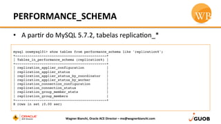 PERFORMANCE_SCHEMA	
  
•  A	
  parDr	
  do	
  MySQL	
  5.7.2,	
  tabelas	
  replicaDon_*	
  
Wagner	
  Bianchi,	
  Oracle	
  ACE	
  Director	
  –	
  me@wagnerbianchi.com	
  
mysql oowmysql01> show tables from performance_schema like 'replication%';
+---------------------------------------------+
| Tables_in_performance_schema (replication%) |
+---------------------------------------------+
| replication_applier_configuration           |
| replication_applier_status                  |
| replication_applier_status_by_coordinator   |
| replication_applier_status_by_worker        |
| replication_connection_configuration        |
| replication_connection_status               |
| replication_group_member_stats              |
| replication_group_members                   |
+---------------------------------------------+
8 rows in set (0.00 sec)
 