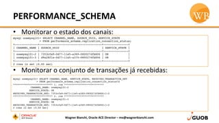 PERFORMANCE_SCHEMA	
  
•  Monitorar	
  o	
  estado	
  dos	
  canais:	
  
•  Monitorar	
  o	
  conjunto	
  de	
  transações	
  já	
  recebidas:	
  
Wagner	
  Bianchi,	
  Oracle	
  ACE	
  Director	
  –	
  me@wagnerbianchi.com	
  
mysql oowmysql01> SELECT CHANNEL_NAME, SOURCE_UUID, SERVICE_STATE
> FROM performance_schema.replication_connection_status;
+--------------+--------------------------------------+---------------+
| CHANNEL_NAME | SOURCE_UUID                          | SERVICE_STATE |
+--------------+--------------------------------------+---------------+
| oowmysql01-2 | 7353cfa9-0d77-11e5-a369-0800274fb806 | ON            |
| oowmysql01-3 | d9a28f1e-0d77-11e5-a375-0800274fb806 | ON            |
+--------------+--------------------------------------+---------------+
2 rows in set (0.00 sec)
mysql oowmysql01> SELECT CHANNEL_NAME, SERVICE_STATE, RECEIVED_TRANSACTION_SET
> FROM performance_schema.replication_connection_statusG
*************************** 1. row ***************************
            CHANNEL_NAME: oowmysql01-2
           SERVICE_STATE: ON
RECEIVED_TRANSACTION_SET: 7353cfa9-0d77-11e5-a369-0800274fb806:1-2
*************************** 2. row ***************************
            CHANNEL_NAME: oowmysql01-3
           SERVICE_STATE: ON
RECEIVED_TRANSACTION_SET: 7353cfa9-0d77-11e5-a369-0800274fb806:1-2
2 rows in set (0.00 sec)
 