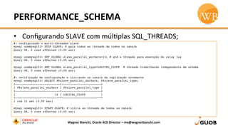 PERFORMANCE_SCHEMA	
  
•  Conﬁgurando	
  SLAVE	
  com	
  múlDplas	
  SQL_THREADS;	
  
Wagner	
  Bianchi,	
  Oracle	
  ACE	
  Director	
  –	
  me@wagnerbianchi.com	
  
#: configurando o multi-threaded slave
mysql oowmysql01> STOP SLAVE; # para todas as threads de todos os canais
Query OK, 0 rows affected (0.00 sec)
mysql oowmysql01> SET GLOBAL slave_parallel_workers=16; # qtd e threads para execução do relay log
Query OK, 0 rows affected (0.00 sec)
mysql oowmysql01> SET GLOBAL slave_parallel_type=LOGICAL_CLOCK # threads trabalhando independente de schema
Query OK, 0 rows affected (0.00 sec)
#: verificação de configuração e iniciando os canais de replicação novamente
mysql oowmysql01> SELECT @@slave_parallel_workers, @@slave_parallel_type;
+--------------------------+-----------------------+
| @@slave_parallel_workers | @@slave_parallel_type |
+--------------------------+-----------------------+
|                       16 | LOGICAL_CLOCK         |
+--------------------------+-----------------------+
1 row in set (0.00 sec)
mysql oowmysql01> START SLAVE; # inicia as threads de todos os canais
Query OK, 0 rows affected (0.00 sec)
 