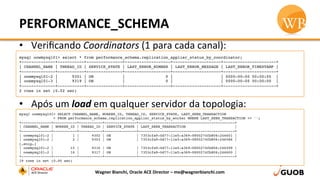 PERFORMANCE_SCHEMA	
  
•  Veriﬁcando	
  Coordinators	
  (1	
  para	
  cada	
  canal):	
  
•  Após	
  um	
  load	
  em	
  qualquer	
  servidor	
  da	
  topologia:	
  
Wagner	
  Bianchi,	
  Oracle	
  ACE	
  Director	
  –	
  me@wagnerbianchi.com	
  
mysql oowmysql01> select * from performance_schema.replication_applier_status_by_coordinator;
+--------------+-----------+---------------+-------------------+--------------------+----------------------+
| CHANNEL_NAME | THREAD_ID | SERVICE_STATE | LAST_ERROR_NUMBER | LAST_ERROR_MESSAGE | LAST_ERROR_TIMESTAMP |
+--------------+-----------+---------------+-------------------+--------------------+----------------------+
| oowmysql01-2 |      9301 | ON            |                 0 |                    | 0000-00-00 00:00:00  |
| oowmysql01-3 |      9319 | ON            |                 0 |                    | 0000-00-00 00:00:00  |
+--------------+-----------+---------------+-------------------+--------------------+----------------------+
2 rows in set (0.02 sec)
mysql oowmysql01> SELECT CHANNEL_NAME, WORKER_ID, THREAD_ID, SERVICE_STATE, LAST_SEEN_TRANSACTION
> FROM performance_schema.replication_applier_status_by_worker WHERE LAST_SEEN_TRANSACTION <> '';
+--------------+-----------+-----------+---------------+---------------------------------------------+
| CHANNEL_NAME | WORKER_ID | THREAD_ID | SERVICE_STATE | LAST_SEEN_TRANSACTION                       |
+--------------+-----------+-----------+---------------+---------------------------------------------+
| oowmysql01-2 |         1 |      9302 | ON            | 7353cfa9-0d77-11e5-a369-0800274fb806:246601 |
| oowmysql01-2 |         2 |      9303 | ON            | 7353cfa9-0d77-11e5-a369-0800274fb806:246586 |
[…snip…]
| oowmysql01-2 |        15 |      9316 | ON            | 7353cfa9-0d77-11e5-a369-0800274fb806:246599 |
| oowmysql01-2 |        16 |      9317 | ON            | 7353cfa9-0d77-11e5-a369-0800274fb806:246600 |
+--------------+-----------+-----------+---------------+---------------------------------------------+
19 rows in set (0.00 sec)
 