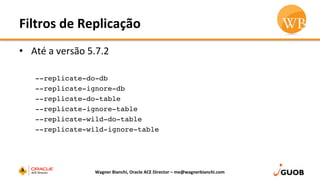 Filtros	
  de	
  Replicação	
  
•  Até	
  a	
  versão	
  5.7.2	
  
	
  
--replicate-do-db
--replicate-ignore-db
--replicate-do-table
--replicate-ignore-table
--replicate-wild-do-table
--replicate-wild-ignore-table
Wagner	
  Bianchi,	
  Oracle	
  ACE	
  Director	
  –	
  me@wagnerbianchi.com	
  
 