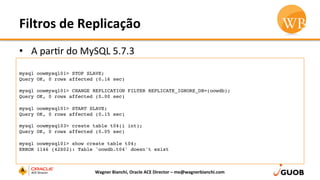 Filtros	
  de	
  Replicação	
  
•  A	
  parDr	
  do	
  MySQL	
  5.7.3	
  	
  
Wagner	
  Bianchi,	
  Oracle	
  ACE	
  Director	
  –	
  me@wagnerbianchi.com	
  
mysql oowmysql01> STOP SLAVE;
Query OK, 0 rows affected (0.16 sec)
mysql oowmysql01> CHANGE REPLICATION FILTER REPLICATE_IGNORE_DB=(oowdb);
Query OK, 0 rows affected (0.00 sec)
mysql oowmysql01> START SLAVE;
Query OK, 0 rows affected (0.15 sec)
mysql oowmysql03> create table t04(i int);
Query OK, 0 rows affected (0.05 sec)
mysql oowmysql01> show create table t04;
ERROR 1146 (42S02): Table 'oowdb.t04' doesn't exist
 