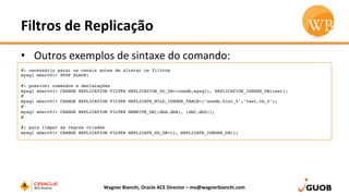 Filtros	
  de	
  Replicação	
  
•  Outros	
  exemplos	
  de	
  sintaxe	
  do	
  comando:	
  
Wagner	
  Bianchi,	
  Oracle	
  ACE	
  Director	
  –	
  me@wagnerbianchi.com	
  
#: necessário parar os canais antes de alterar os filtros
mysql wbsrv01> STOP SLAVE;
#: possível comandos e declarações
mysql wbsrv01> CHANGE REPLICATION FILTER REPLICATION_DO_DB=(oowdb,mysql), REPLICATION_IGNORE_DB(test);
#
mysql wbsrv01> CHANGE REPLICATION FILTER REPLICATE_WILD_IGNORE_TABLE=(‘oowdb.hist_%’,’test.tb_%’);
#
mysql wbsrv01> CHANGE REPLICATION FILTER REWRITE_DB((dbA,dbB), (dbC,dbD));
#
#: para limpar as regras criadas
mysql wbsrv01> CHANGE REPLICATION FILTER REPLICATE_DO_DB=(), REPLICATE_IGNORE_DB();
 