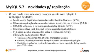 MySQL	
  5.7	
  –	
  novidades	
  p/	
  replicação	
  
•  O	
  que	
  há	
  de	
  mais	
  relevante	
  na	
  nova	
  versão	
  com	
  relação	
  à	
  
replicação	
  de	
  dados:	
  	
  
–  MulD-­‐source	
  ReplicaDon	
  baseada	
  em	
  ReplicaDon	
  Channels	
  (5.7.6);	
  
–  Filtros	
  de	
  replicação	
  via	
  comando	
  CHANGE REPLICATION FILTER (5.7.3);	
  
–  RBR/RBL	
  se	
  tornou	
  o	
  formato	
  padrão	
  do	
  log	
  binário	
  (5.7.7);	
  
–  Finalmente	
  slave_net_Dmeout	
  tem	
  seu	
  padrão	
  igual	
  a	
  60	
  secs;	
  
–  P_S	
  passa	
  a	
  exibir	
  informações	
  sobre	
  a	
  replicação	
  (5.7.2);	
  
–  Introdução	
  do	
  Replica(on	
  Mode:	
  
•  Transações	
  Anônimas	
  (ﬁle,	
  oﬀset)	
  e	
  Transações	
  Globais;	
  
•  Convívio	
  dos	
  dois	
  protocolos	
  de	
  replicação	
  em	
  uma	
  mesma	
  topologia;	
  
•  Possibilita	
  o	
  rollout	
  da	
  replicação	
  baseada	
  em	
  nome	
  e	
  posição	
  do	
  log	
  binário	
  
para	
  GTID	
  online;	
  
Wagner	
  Bianchi,	
  Oracle	
  ACE	
  Director	
  –	
  me@wagnerbianchi.com	
  
 