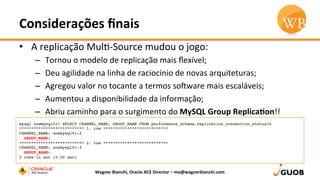 Considerações	
  ﬁnais	
  
•  A	
  replicação	
  MulD-­‐Source	
  mudou	
  o	
  jogo:	
  
–  Tornou	
  o	
  modelo	
  de	
  replicação	
  mais	
  ﬂexível;	
  
–  Deu	
  agilidade	
  na	
  linha	
  de	
  raciocínio	
  de	
  novas	
  arquiteturas;	
  
–  Agregou	
  valor	
  no	
  tocante	
  a	
  termos	
  so•ware	
  mais	
  escaláveis;	
  
–  Aumentou	
  a	
  disponibilidade	
  da	
  informação;	
  
–  Abriu	
  caminho	
  para	
  o	
  surgimento	
  do	
  MySQL	
  Group	
  Replica,on!!	
  
Wagner	
  Bianchi,	
  Oracle	
  ACE	
  Director	
  –	
  me@wagnerbianchi.com	
  
mysql oowmysql01> SELECT CHANNEL_NAME, GROUP_NAME FROM performance_schema.replication_connection_statusG
*************************** 1. row ***************************
CHANNEL_NAME: oowmysql01-2
  GROUP_NAME:
*************************** 2. row ***************************
CHANNEL_NAME: oowmysql01-3
  GROUP_NAME:
2 rows in set (0.00 sec)
 