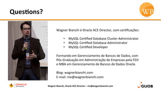 Ques,ons?	
  
Wagner	
  Bianchi,	
  Oracle	
  ACE	
  Director	
  –	
  me@wagnerbianchi.com	
  
Wagner	
  Bianchi	
  é	
  Oracle	
  ACE	
  Director,	
  com	
  cerDﬁcações:	
  
	
  
•  MySQL	
  CerDﬁed	
  Database	
  Cluster	
  Administrator	
  
•  MySQL	
  CerDﬁed	
  Database	
  Administrator	
  
•  MySQL	
  CerDﬁed	
  Developer	
  
	
  
Formando	
  em	
  Gerenciamento	
  de	
  Bancos	
  de	
  Dados,	
  com	
  
Pós-­‐Graduação	
  em	
  Administração	
  de	
  Empresas	
  pela	
  FGV	
  
e	
  MBA	
  em	
  Gerenciamento	
  de	
  Bancos	
  de	
  Dados	
  Oracle.	
  
	
  
Blog:	
  wagnerbianchi.com	
  
E-­‐mail:	
  me@wagnerbianchi.com	
  
 