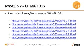 MySQL	
  5.7	
  –	
  CHANGELOG	
  
•  Para	
  mais	
  informações,	
  acesse	
  os	
  CHANGELOG:	
  
	
  
–  hhp://dev.mysql.com/doc/relnotes/mysql/5.7/en/news-­‐5-­‐7-­‐2.html	
  
–  hhp://dev.mysql.com/doc/relnotes/mysql/5.7/en/news-­‐5-­‐7-­‐3.html	
  
–  hhp://dev.mysql.com/doc/relnotes/mysql/5.7/en/news-­‐5-­‐7-­‐4.html	
  
–  hhp://dev.mysql.com/doc/relnotes/mysql/5.7/en/news-­‐5-­‐7-­‐5.html	
  
–  hhp://dev.mysql.com/doc/relnotes/mysql/5.7/en/news-­‐5-­‐7-­‐6.html	
  
–  hhp://dev.mysql.com/doc/relnotes/mysql/5.7/en/news-­‐5-­‐7-­‐7.html	
  
Wagner	
  Bianchi,	
  Oracle	
  ACE	
  Director	
  –	
  me@wagnerbianchi.com	
  
 