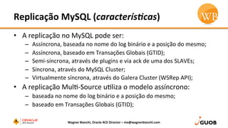 Replicação	
  MySQL	
  (caracterís.cas)	
  
•  A	
  replicação	
  no	
  MySQL	
  pode	
  ser:	
  
–  Assíncrona,	
  baseada	
  no	
  nome	
  do	
  log	
  binário	
  e	
  a	
  posição	
  do	
  mesmo;	
  
–  Assíncrona,	
  baseado	
  em	
  Transações	
  Globais	
  (GTID);	
  
–  Semi-­‐síncrona,	
  através	
  de	
  plugins	
  e	
  via	
  ack	
  de	
  uma	
  dos	
  SLAVEs;	
  
–  Síncrona,	
  através	
  do	
  MySQL	
  Cluster;	
  
–  Virtualmente	
  síncrona,	
  através	
  do	
  Galera	
  Cluster	
  (WSRep	
  API);	
  
•  A	
  replicação	
  MulD-­‐Source	
  uDliza	
  o	
  modelo	
  assíncrono:	
  
–  baseada	
  no	
  nome	
  do	
  log	
  binário	
  e	
  a	
  posição	
  do	
  mesmo;	
  
–  baseado	
  em	
  Transações	
  Globais	
  (GTID);	
  
Wagner	
  Bianchi,	
  Oracle	
  ACE	
  Director	
  –	
  me@wagnerbianchi.com	
  
 