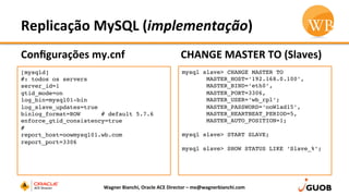 Replicação	
  MySQL	
  (implementação)	
  
Conﬁgurações	
  my.cnf	
  
•  No	
  servidor	
  SLAVE:	
  
CHANGE	
  MASTER	
  TO	
  (Slaves)	
  
Wagner	
  Bianchi,	
  Oracle	
  ACE	
  Director	
  –	
  me@wagnerbianchi.com	
  
[mysqld]
#: todos os servers
server_id=1
gtid_mode=on
log_bin=mysql01-bin
log_slave_updates=true
binlog_format=ROW # default 5.7.6
enforce_gtid_consistency=true
#
report_host=oowmysql01.wb.com
report_port=3306
mysql slave> CHANGE MASTER TO
MASTER_HOST=‘192.168.0.100’,
MASTER_BIND=‘eth0’,
MASTER_PORT=3306,
MASTER_USER=‘wb_rpl’;
MASTER_PASSWORD=‘ooWlad15’,
MASTER_HEARTBEAT_PERIOD=5,
MASTER_AUTO_POSITION=1;
mysql slave> START SLAVE;
mysql slave> SHOW STATUS LIKE ‘Slave_%’;
 