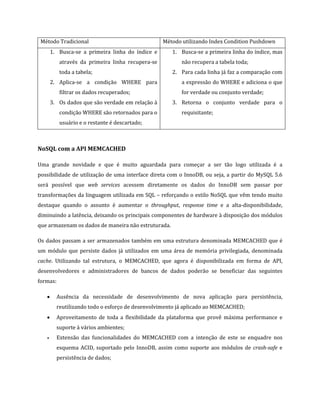 Método Tradicional                               Método utilizando Index Condition Pushdown
       1. Busca-se a primeira linha do índice e      1. Busca-se a primeira linha do índice, mas
          através da primeira linha recupera-se          não recupera a tabela toda;
          toda a tabela;                             2. Para cada linha já faz a comparação com
       2. Aplica-se a condição WHERE para                a expressão do WHERE e adiciona o que
          filtrar os dados recuperados;                  for verdade ou conjunto verdade;
       3. Os dados que são verdade em relação à      3. Retorna o conjunto verdade para o
          condição WHERE são retornados para o           requisitante;
          usuário e o restante é descartado;



NoSQL com a API MEMCACHED

Uma grande novidade e que é muito aguardada para começar a ser tão logo utilizada é a
possibilidade de utilização de uma interface direta com o InnoDB, ou seja, a partir do MySQL 5.6
será possível que web services acessem diretamente os dados do InnoDB sem passar por
transformações da linguagem utilizada em SQL – reforçando o estilo NoSQL que vêm tendo muito
destaque quando o assunto é aumentar o throughput, response time e a alta-disponibilidade,
diminuindo a latência, deixando os principais componentes de hardware à disposição dos módulos
que armazenam os dados de maneira não estruturada.

Os dados passam a ser armazenados também em uma estrutura denominada MEMCACHED que é
um módulo que persiste dados já utilizados em uma área de memória privilegiada, denominada
cache. Utilizando tal estrutura, o MEMCACHED, que agora é disponibilizada em forma de API,
desenvolvedores e administradores de bancos de dados poderão se beneficiar das seguintes
formas:

   •     Ausência da necessidade de desenvolvimento de nova aplicação para persistência,
         reutilizando todo o esforço de desenvolvimento já aplicado ao MEMCACHED;
   •     Aproveitamento de toda a flexibilidade da plataforma que provê máxima performance e
         suporte à vários ambientes;
   •     Extensão das funcionalidades do MEMCACHED com a intenção de este se enquadre nos
         esquema ACID, suportado pelo InnoDB, assim como suporte aos módulos de crash-safe e
         persistência de dados;
 