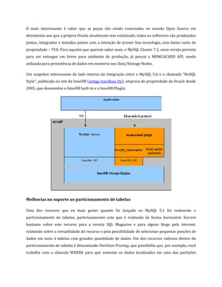 O mais interessante é saber que as peças vão sendo conectadas no mundo Open Source em
detrimento aos que a própria Oracle atualmente tem enfatizado, todos os softwares são produzidos
juntos, integrados e testados juntos com a intenção de prover boa tecnologia, com baixo custo de
propriedade – TCO. Para aqueles que querem saber mais, o MySQL Cluster 7.2, nova versão prevista
para ser entregue em breve para ambiente de produção, já possui a MEMCACHED API, sendo
utilizada para persistência de dados em memória nos Data/Storage Nodes.

Um snapshot interessante do lado interno da integração entre o MySQL 5.6 o o chamado “NoSQL
Style”, publicada no site da InnoDB (antiga InnoBase Oy), empresa de propriedade da Oracle desde
2005, que desenvolve o InnoDB built-in e o InnoDB Plugin:




Melhorias no suporte ao particionamento de tabelas

Uma dos recursos que eu mais gostei quando foi lançado no MySQL 5.1 foi realmente o
particionamento de tabelas, particionamento este que é realizado de forma horizontal. Escrevi
bastante sobre este recurso para a revista SQL Magazine e para alguns blogs pela internet,
relatando sobre a versatilidade do recurso e pela possibilidade de selecionar pequenas porções de
dados em meio à tabelas com grandes quantidade de dados. Um dos recursos valiosos dentro do
particionamento de tabelas é denominado Partition Pruning, que possibilita que, por exemplo, você
trabalhe com a cláusula WHERE para que somente os dados localizados em uma das partições
 