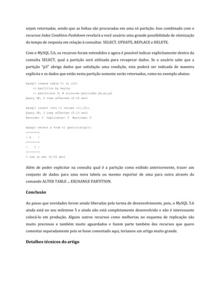 sejam retornadas, sendo que as linhas são procuradas em uma só partição. Isso combinado com o
recursos Index Condition Pushdown revelará a você usuário uma grande possibilidade de otimização
do tempo de resposta em relação à consultas SELECT, UPDATE, REPLACE e DELETE.

Com o MySQL 5.6, os recursos foram estendidos e agora é possível indicar explicitamente dentro da
consulta SELECT, qual a partição será utilizada para recuperar dados. Se o usuário sabe que a
partição “p3” abriga dados que satisfação uma condição, esta poderá ser indicada de maneira
explícita e os dados que estão nesta partição somente serão retornados, como no exemplo abaixo:

mysql> create table t1 (a int)
      -> partition by key(a)
      -> partitions 3; # criou-se partições p0,p1,p2
Query OK, 0 rows affected (0.10 sec)


mysql> insert into t1 values (1),(2);
Query OK, 3 rows affected (0.13 sec)
Records: 3   Duplicates: 0     Warnings: 0


mysql> select a from t1 partition(p1);
+------+
| a     |
+------+
|     1 |
+------+
1 row in set (0.03 sec)


Além de poder explicitar na consulta qual é a partição como exibido anteriormente, trazer um
conjunto de dados para uma nova tabela ou mesmo exportar de uma para outra através do
comando ALTER TABLE ... EXCHANGE PARTITION.

Conclusão

Ao passo que novidades forem sendo liberadas pela turma de desenvolvimento, pois, o MySQL 5.6
ainda está no seu milestone 5 e ainda não está completamente desenvolvido e não é interessante
colocá-lo em produção. Alguns outros recursos como melhorias no esquema de replicação são
muito preciosos e também muito aguardados e fazem parte também dos recursos que quero
comentar separadamente pois se fosse comentado aqui, teríamos um artigo muito grande.

Detalhes técnicos do artigo
 