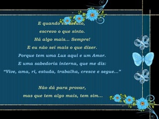 E quando eu escuto,
escrevo o que sinto.
Há algo mais... Sempre!
E eu não sei mais o que dizer.
Porque tem uma Luz aqui e um Amor.
E uma sabedoria interna, que me diz:
“Vive, ama, ri, estuda, trabalha, cresce e segue...”
Não dá para provar,
mas que tem algo mais, tem sim...
 