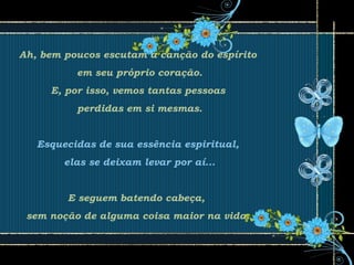 Ah, bem poucos escutam a canção do espírito
em seu próprio coração.
E, por isso, vemos tantas pessoas
perdidas em si mesmas.
Esquecidas de sua essência espiritual,
elas se deixam levar por aí...
E seguem batendo cabeça,
sem noção de alguma coisa maior na vida.
 