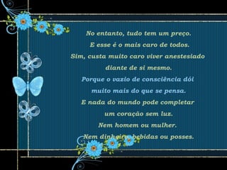No entanto, tudo tem um preço.
E esse é o mais caro de todos.
Sim, custa muito caro viver anestesiado
diante de si mesmo.
Porque o vazio de consciência dói
muito mais do que se pensa.
E nada do mundo pode completar
um coração sem luz.
Nem homem ou mulher.
Nem dinheiro, bebidas ou posses.
 