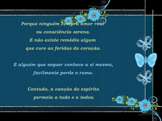 Porque ninguém compra amor real
ou consciência serena.
E não existe remédio algum
que cure as feridas do coração.
E alguém que sequer conhece a si mesmo,
facilmente perde o rumo.
Contudo, a canção do espírito
permeia a tudo e a todos.
 