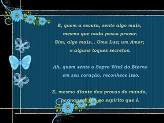 E, quem a escuta, sente algo mais,
mesmo que nada possa provar.
Sim, algo mais... Uma Luz; um Amor;
e alguns toques secretos.
Ah, quem sente o Sopro Vital do Eterno
em seu coração, reconhece isso.
E, mesmo diante das provas do mundo,
permanece fiel ao espírito que é.
 