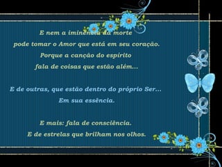 E nem a iminência da morte
pode tomar o Amor que está em seu coração.
Porque a canção do espírito
fala de coisas que estão além...
E de outras, que estão dentro do próprio Ser...
Em sua essência.
E mais: fala de consciência.
E de estrelas que brilham nos olhos.
 