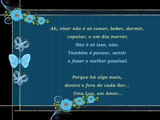Ah, viver não é só comer, beber, dormir,
copular, e um dia morrer.
Não é só isso, não.
Também é pensar, sentir
e fazer o melhor possível.
Porque há algo mais,
dentro e fora de cada Ser...
Uma Luz, um Amor...
 