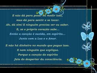 E não dá para pesar ou medir isso,
mas dá para sentir e se tocar.
Ah, dá sim! E ninguém precisa ver ou saber.
E, se o próprio coração sabe...
Então a canção é ouvida, em espírito...
Junto com a Luz e o Amor.
E não há dinheiro no mundo que pague isso.
E nem ninguém que explique.
Porque a canção do espírito
fala do despertar da consciência.
 