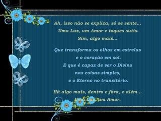 Ah, isso não se explica, só se sente...
Uma Luz, um Amor e toques sutis.
Sim, algo mais...
Que transforma os olhos em estrelas
e o coração em sol.
E que é capaz de ver o Divino
nas coisas simples,
e o Eterno no transitório.
Há algo mais, dentro e fora, e além...
Uma Luz, um Amor.
 
