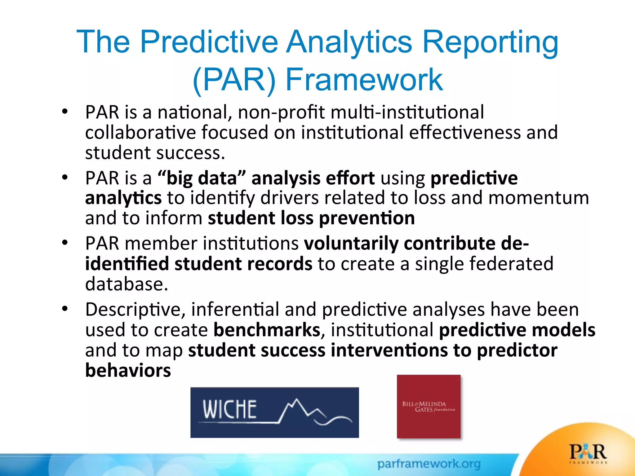 The Predictive Analytics Reporting
(PAR) Framework
•  PAR	
  is	
  a	
  na*onal,	
  non-­‐proﬁt	
  mul*-­‐ins*tu*onal	
  
collabora*ve	
  focused	
  on	
  ins*tu*onal	
  eﬀec*veness	
  and	
  
student	
  success.	
  
•  PAR	
  is	
  a	
  “big	
  data”	
  analysis	
  eﬀort	
  using	
  predic7ve	
  
analy7cs	
  to	
  iden*fy	
  drivers	
  related	
  to	
  loss	
  and	
  momentum	
  
and	
  to	
  inform	
  student	
  loss	
  preven7on	
  	
  
•  PAR	
  member	
  ins*tu*ons	
  voluntarily	
  contribute	
  de-­‐
iden7ﬁed	
  student	
  records	
  to	
  create	
  a	
  single	
  federated	
  
database.	
  
•  Descrip*ve,	
  inferen*al	
  and	
  predic*ve	
  analyses	
  have	
  been	
  
used	
  to	
  create	
  benchmarks,	
  ins*tu*onal	
  predic7ve	
  models	
  
and	
  to	
  map	
  student	
  success	
  interven7ons	
  to	
  predictor	
  
behaviors	
  
 