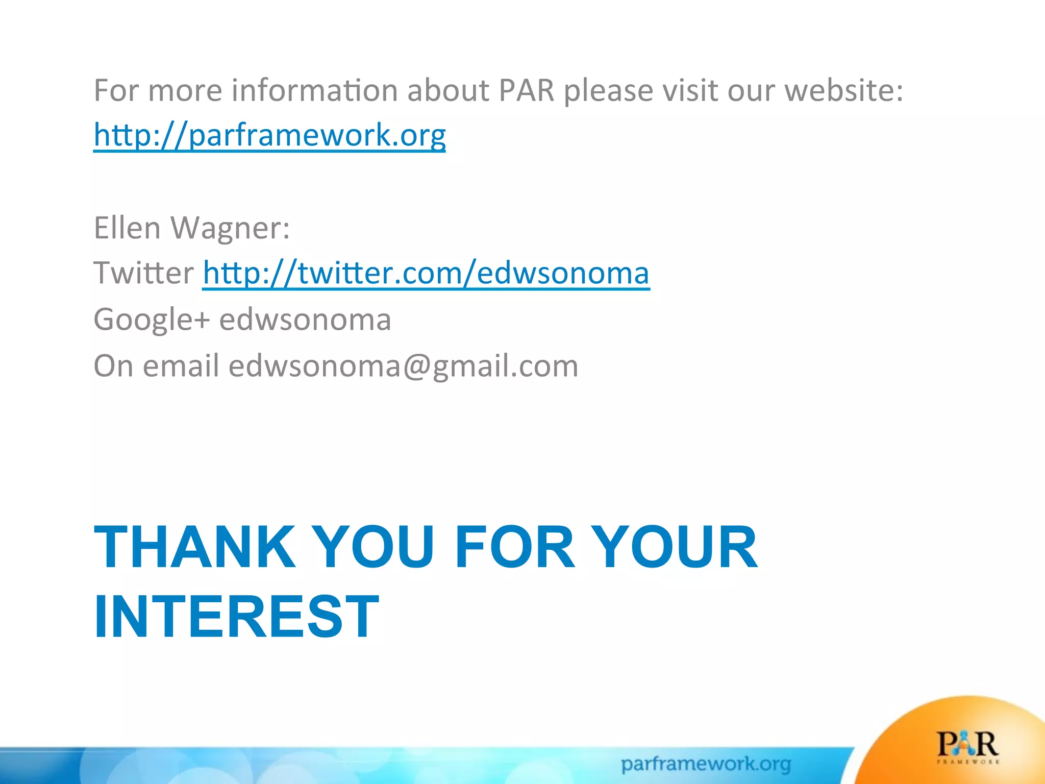 THANK YOU FOR YOUR
INTEREST
For	
  more	
  informa*on	
  about	
  PAR	
  please	
  visit	
  our	
  website:	
  
h>p://parframework.org	
  
	
  
Ellen	
  Wagner:	
  
Twi>er	
  h>p://twi>er.com/edwsonoma	
  
Google+	
  edwsonoma	
  
On	
  email	
  edwsonoma@gmail.com	
  
	
  
	
  
 