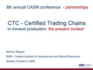 CTC   - Certified   Trading Chains in mineral production:   the   present context Markus Wagner BGR – Federal Institute for Geosciences and Natural Resources Brasilia, October 9, 2008 8th annual CASM conference   -  partnerships 