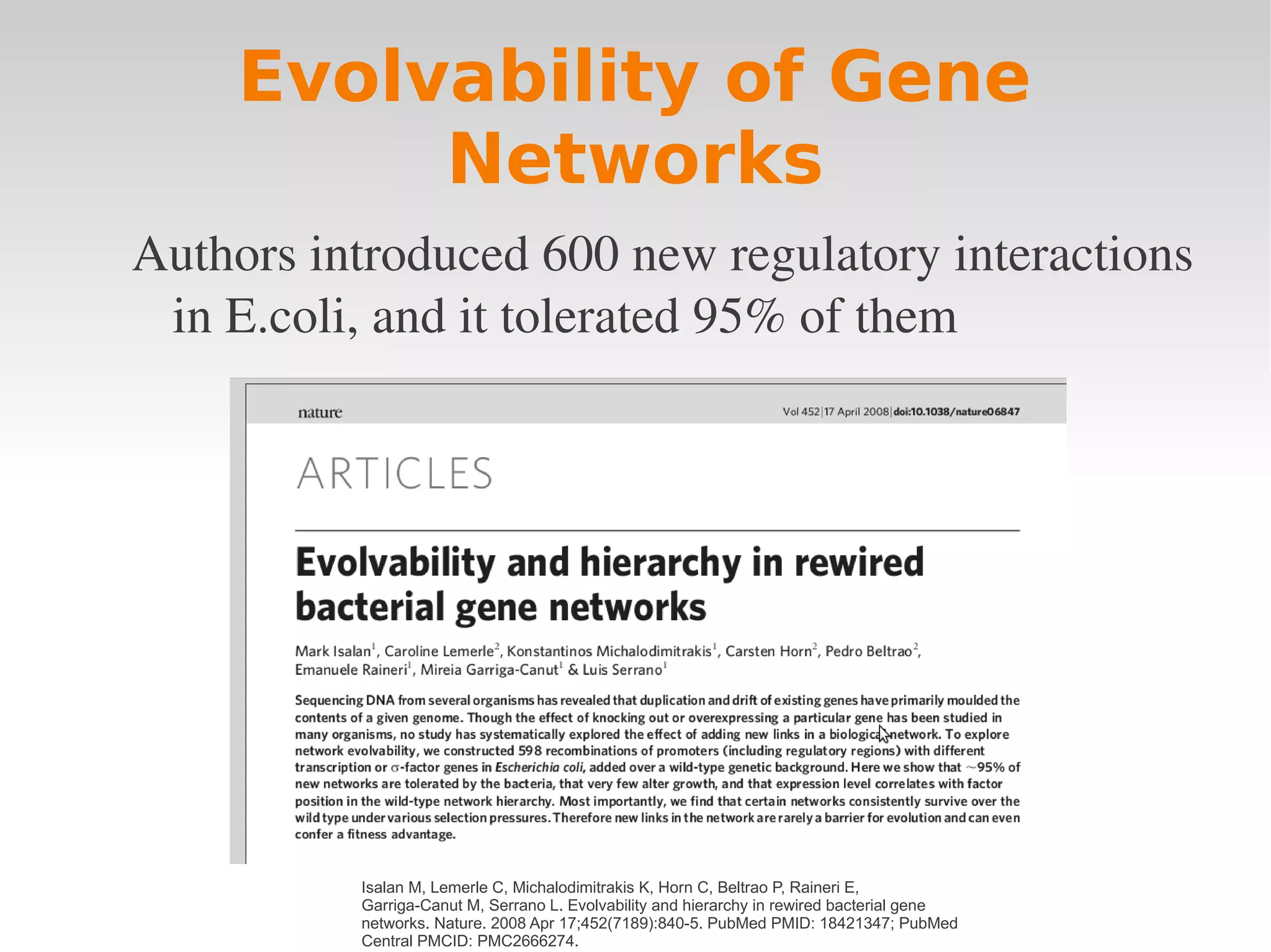 Evolvability of Gene
          Networks
Authors introduced 600 new regulatory interactions 
 in E.coli, and it tolerated 95% of them




          Isalan M, Lemerle C, Michalodimitrakis K, Horn C, Beltrao P, Raineri E,
          Garriga-Canut M, Serrano L. Evolvability and hierarchy in rewired bacterial gene
          networks. Nature. 2008 Apr 17;452(7189):840-5. PubMed PMID: 18421347; PubMed
          Central PMCID: PMC2666274.
 