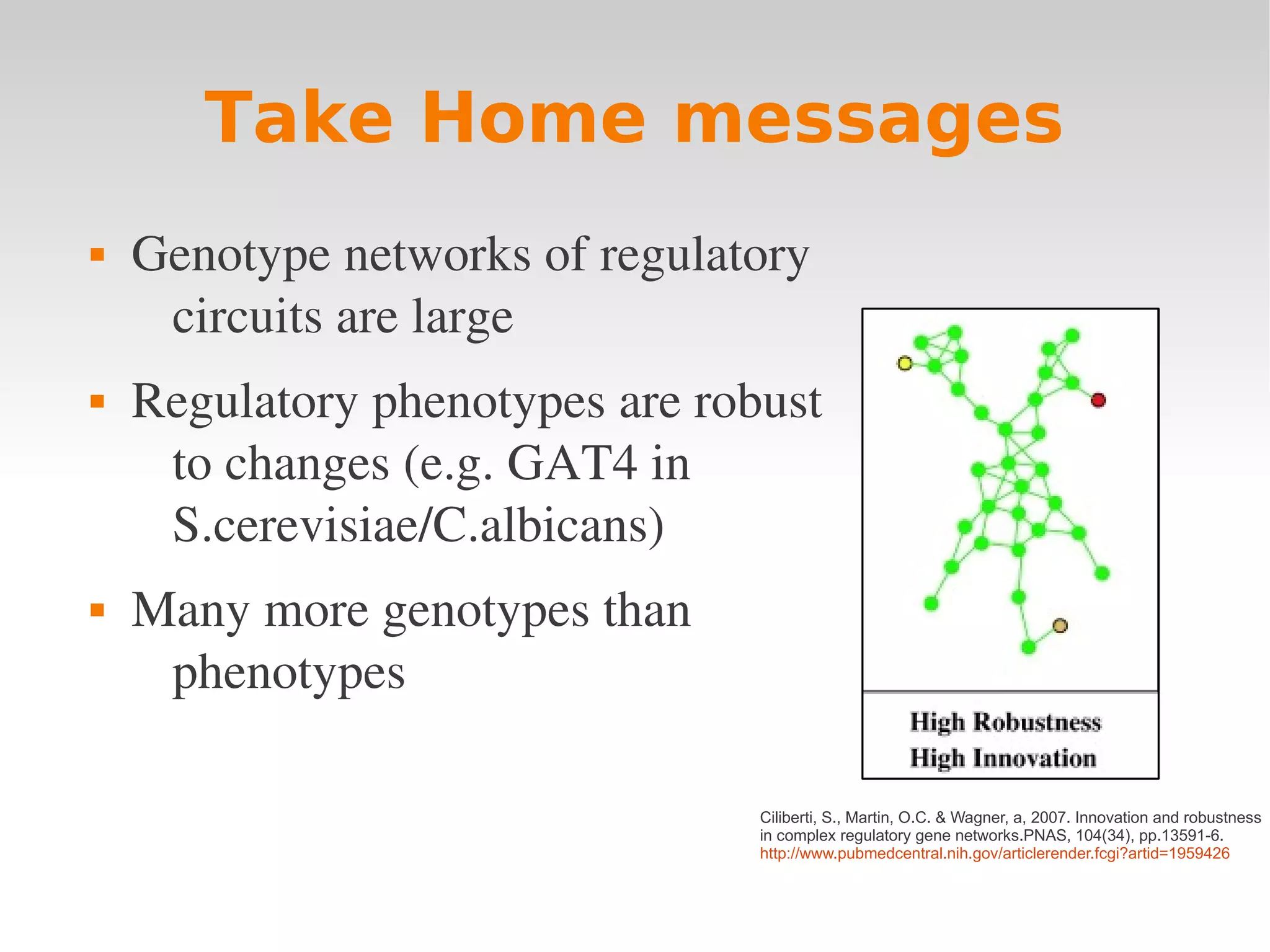 Take Home messages
   Genotype networks of regulatory 
     circuits are large
   Regulatory phenotypes are robust 
     to changes (e.g. GAT4 in 
     S.cerevisiae/C.albicans)
   Many more genotypes than 
     phenotypes

                                 Ciliberti, S., Martin, O.C. & Wagner, a, 2007. Innovation and robustness
                                 in complex regulatory gene networks.PNAS, 104(34), pp.13591-6.
                                 http://www.pubmedcentral.nih.gov/articlerender.fcgi?artid=1959426
 