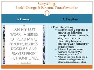A Process A Practice
● Flash storytelling
● Everyone has 2 minutes to
answer the following
prompt: Share an example,
story, or experience
illustrating how you’re
struggling with self and/or
collective care
● After each person shares,
everyone else says “We
welcome your story”
● After all the rounds, spend 2
minutes sharing words of
affirmation with each other
Storytelling:
Social Change & Personal Transformation
 