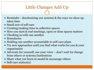 Little Changes Add Up
● Reminder - decolonizing our systems & the ways we show up
takes time
● Small acts of self-care
● Creating/making time in collective spaces
● How you start & end meetings, open or close spaces matters
● Checking in with one another
● Boundaries
● Holding one another accountable to self-care plans
● Try new approaches until you find what works for you & your
organization
● Advocate for yourself, use your voice – don’t wait for change
from others or systems/institutions
● Share what you learn to model & encourage others
● Self-care station(s)
 