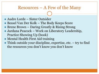 Resources – A Few of the Many
● Audre Lorde – Sister Outsider
● Bessel Van Der Kolk – The Body Keeps Score
● Brene Brown – Daring Greatly & Rising Strong
● Jardana Peacock – Work on Liberatory Leadership,
Practice Showing Up (book)
● Mental Health First Aid training
● Think outside your discipline, expertise, etc. – try to find
the resources you don’t know you don’t know
 
