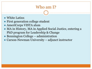 Who am I?
● White Latinx
● First generation college student
● AmeriCorps VISTA alum
● MA in History, MA in Applied Social Justice, entering a
PhD program for Leadership & Change
● Bennington College – administration
● Carson-Newman University – adjunct instructor
 