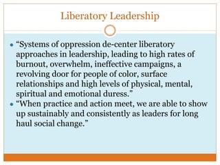 Liberatory Leadership
● “Systems of oppression de-center liberatory
approaches in leadership, leading to high rates of
burnout, overwhelm, ineffective campaigns, a
revolving door for people of color, surface
relationships and high levels of physical, mental,
spiritual and emotional duress.”
● “When practice and action meet, we are able to show
up sustainably and consistently as leaders for long
haul social change.”
 