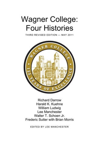 Wagner College:
  Four Histories
S E C O N D R E V I S ED ED IT I O N — F E BRU AR Y 2 0 0 9




             Richard Darrow
            Harald K. Kuehne
              William Ludwig
             Lee Manchester
          Walter T. Schoen Jr.
     Frederic Sutter with Brian Morris

          E D IT ED BY L E E M AN C H E ST ER
 