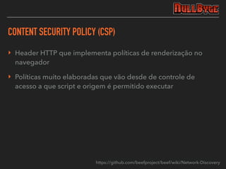 CONTENT SECURITY POLICY (CSP)
‣ Header HTTP que implementa políticas de renderização no
navegador
‣ Políticas muito elaboradas que vão desde de controle de
acesso a que script e origem é permitido executar
https://github.com/beefproject/beef/wiki/Network-Discovery
 